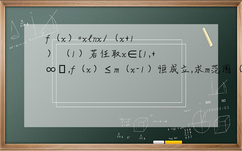 f（x）=xlnx/（x+1） （1）若任取x∈[1,+∞﹚,f（x）≤m（x-1）恒成立,求m范围（2）求证ln（2n+1）^1/4＜i/(4i^2-1)第二问证ln（2n+1）^1/4＜{i/(4i^2-1)（i从1开始取，前n项和∑）}