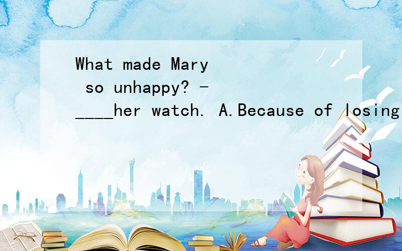 What made Mary so unhappy? -____her watch. A.Because of losing B.Because she lost