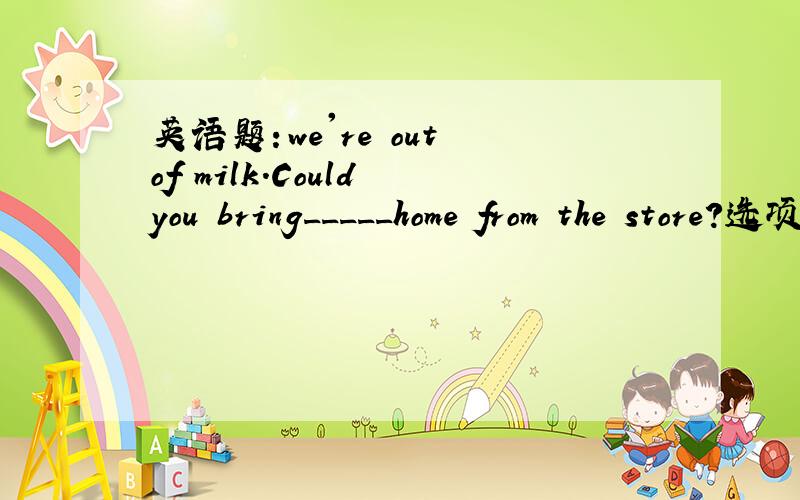 英语题：we're out of milk.Could you bring_____home from the store?选项：A.any       B.some         C.it         D.them拜托个位给我讲详细点吧
