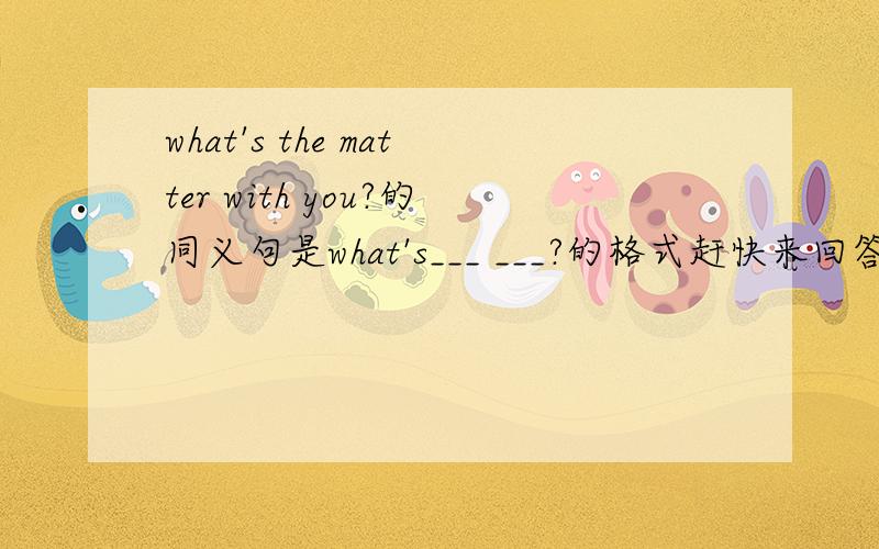 what's the matter with you?的同义句是what's___ ___?的格式赶快来回答!