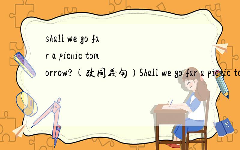 shall we go far a picnic tomorrow?(改同义句）Shall we go far a picnic tomorrow?(改同义句） ____ ____go far a picic tomorrow?I will go to bed after I finish my homework.(改同义句） I ____ ___to bed _____I finish my homework.