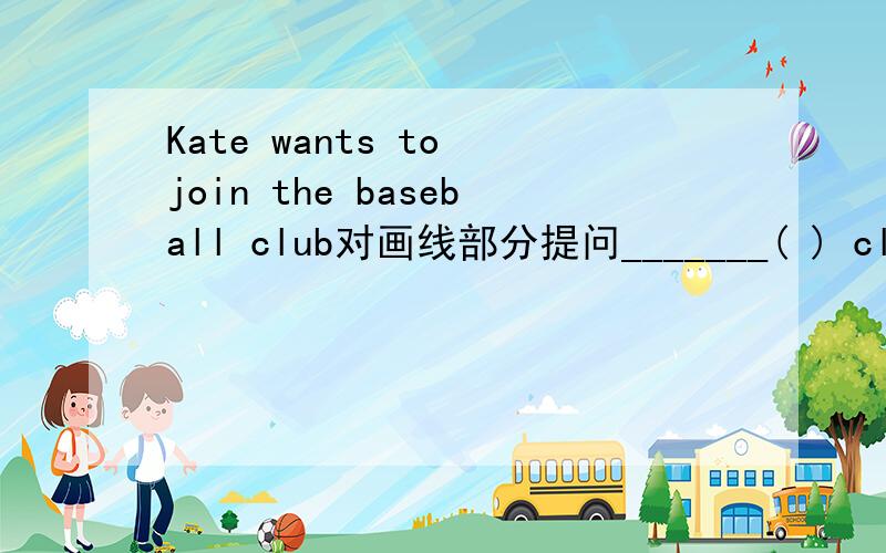 Kate wants to join the baseball club对画线部分提问_______( ) club ( ) Kate ( ) to join?下列句子都有一处错误,将字母序号及其正确形式分别填在括号上What do they want to join the art club?____ __ A B（ ）（ ）Is Miss