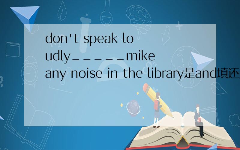 don't speak loudly_____mike any noise in the library是and填还是or哦 是不是有些否定句里要用and而不是or哦