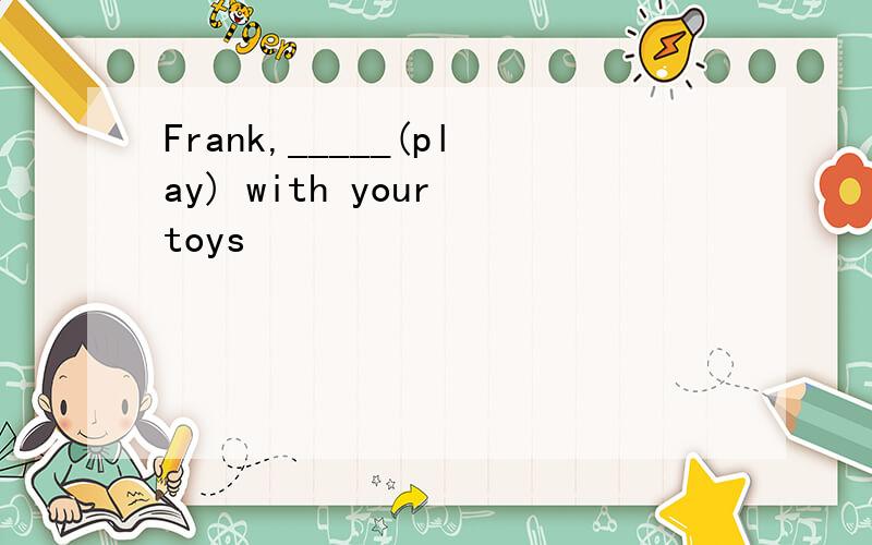 Frank,_____(play) with your toys