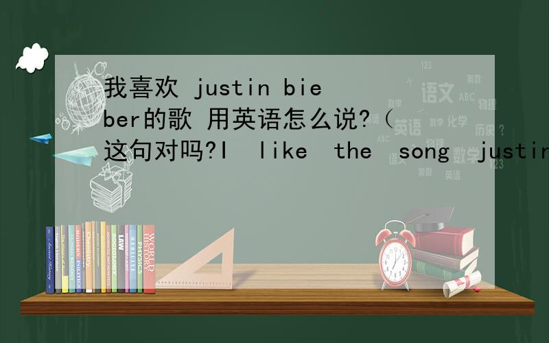 我喜欢 justin bieber的歌 用英语怎么说?（这句对吗?I　like　the　song　justin到底怎么说才对?