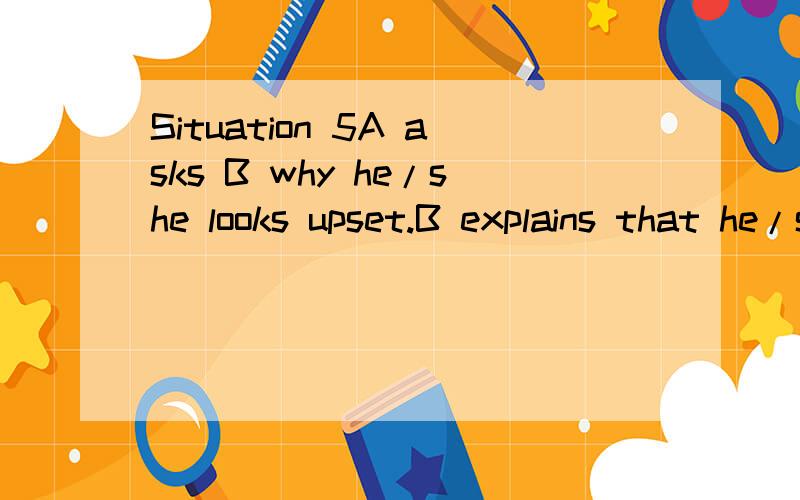 Situation 5A asks B why he/she looks upset.B explains that he/she doesn’t feel well because of staying up late for the coming exams and often going without breakfast or even lunch.The doctor has given him/her some pills,but he/she hates to take med
