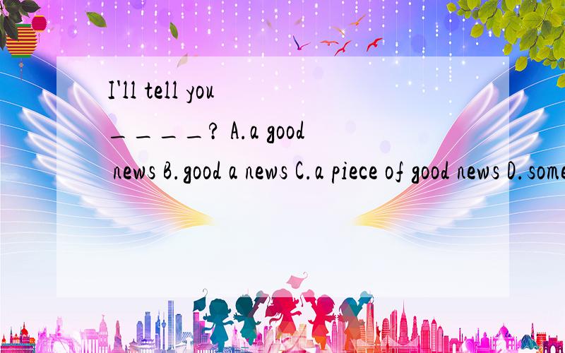 I'll tell you ____? A.a good news B.good a news C.a piece of good news D.some piece of good news这是一道选择填空题.