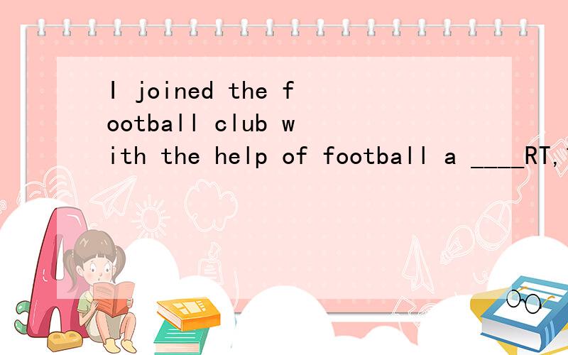 I joined the football club with the help of football a ____RT,首字母填空（P.S.应该是个不可名吧）好的加分子了啊~