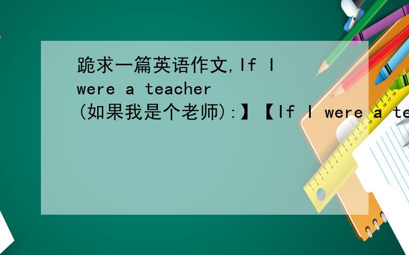 跪求一篇英语作文,If I were a teacher(如果我是个老师):】【If I were a teacher(如果我是个老师):】 Talk about what you would do if you were a teacher for a day.What subjects would you teach,and how would you teach them?(谈谈