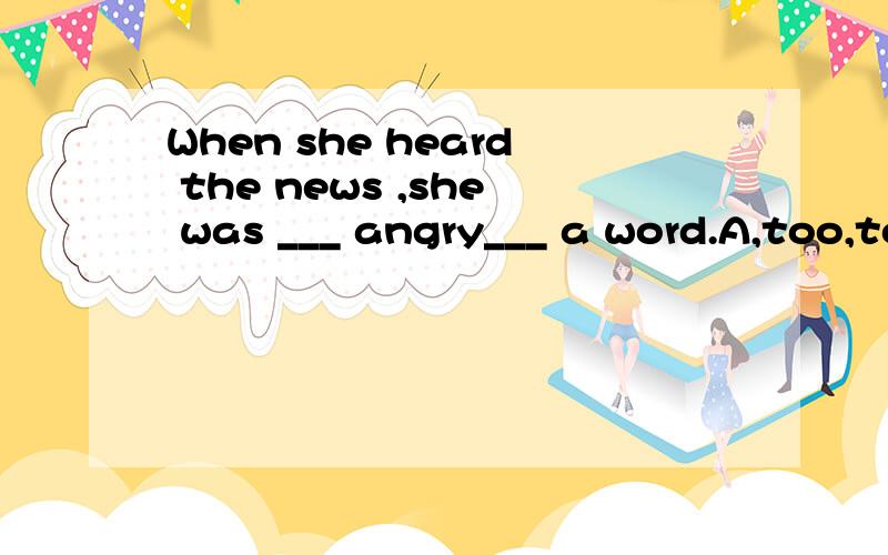 When she heard the news ,she was ___ angry___ a word.A,too,to            B,too, to say          C,too,say              Dvery ,to say选哪个,为什么