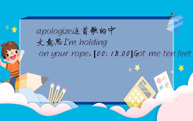 apologize这首歌的中文意思I'm holding on your rope,[00:18.00]Got me ten feet off the ground[00:24.18]And I'm hearing what you say but I just can't make a sound[00:32.43]You tell me that you need me[00:34.77]Then you go and cut me down,but wait