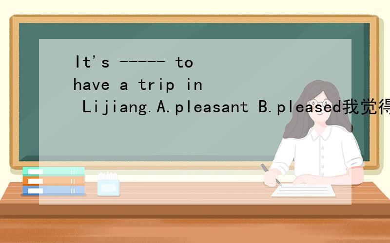It's ----- to have a trip in Lijiang.A.pleasant B.pleased我觉得是选A,令人愉悦的,但答案是B.应该是答案错了.