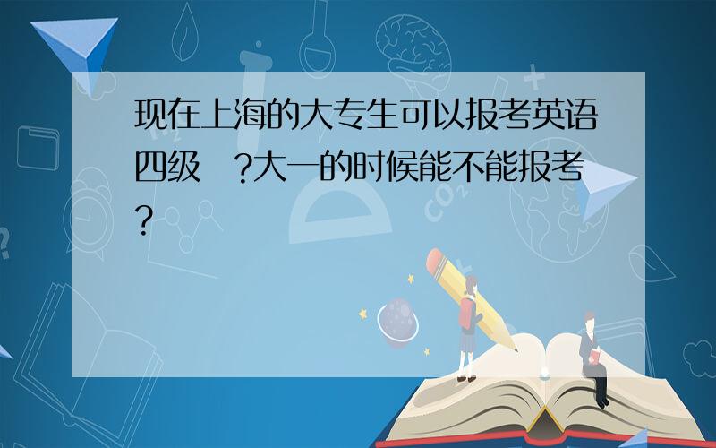 现在上海的大专生可以报考英语四级嚒?大一的时候能不能报考?
