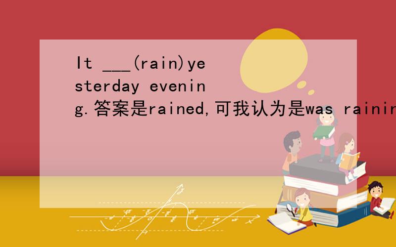It ___(rain)yesterday evening.答案是rained,可我认为是was raining.请问是什么时态,为什么填rained?