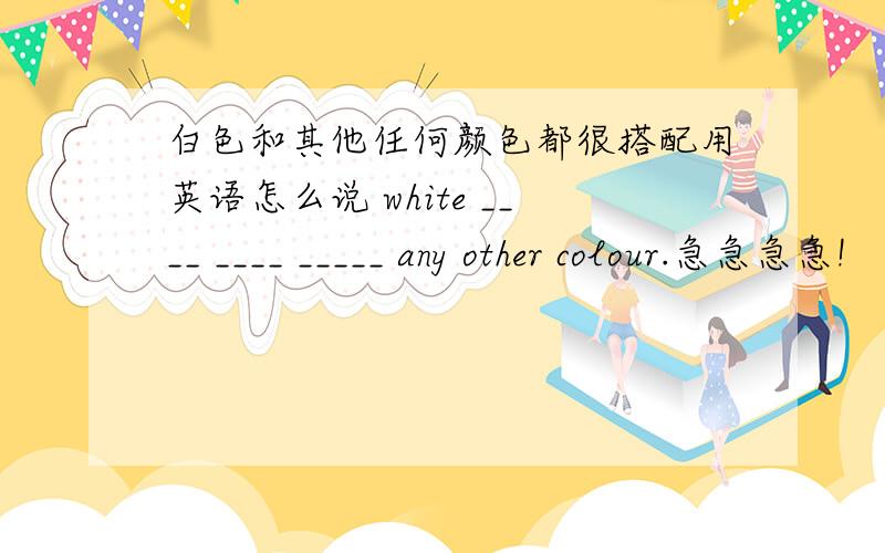 白色和其他任何颜色都很搭配用英语怎么说 white ____ ____ _____ any other colour.急急急急!