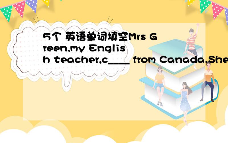5个 英语单词填空Mrs Green,my English teacher,c____ from Canada.She can speak a little Chinese,and she is friendly to us.We all like h____ very much.There is a big g____ in Mrs Green's house.There are many kinds of flowers in it.Mrs Green usual