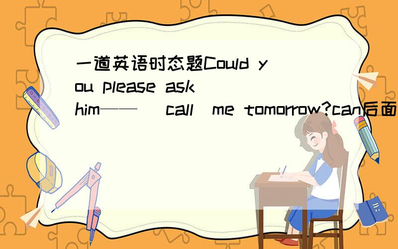 一道英语时态题Could you please ask him—— （call）me tomorrow?can后面跟原形ask后面是to do sth那到底填什么?请说明原因