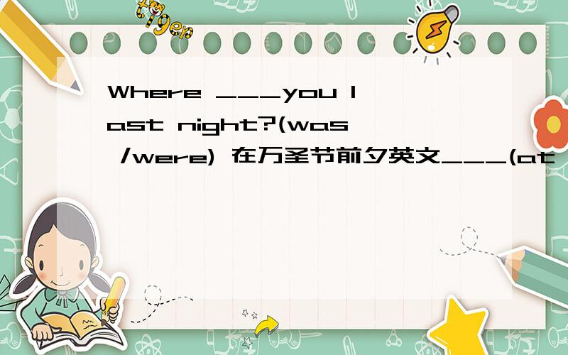 Where ___you last night?(was /were) 在万圣节前夕英文___(at Halloween/at last Halloween)去年圣诞节_____(last ./lase year.)