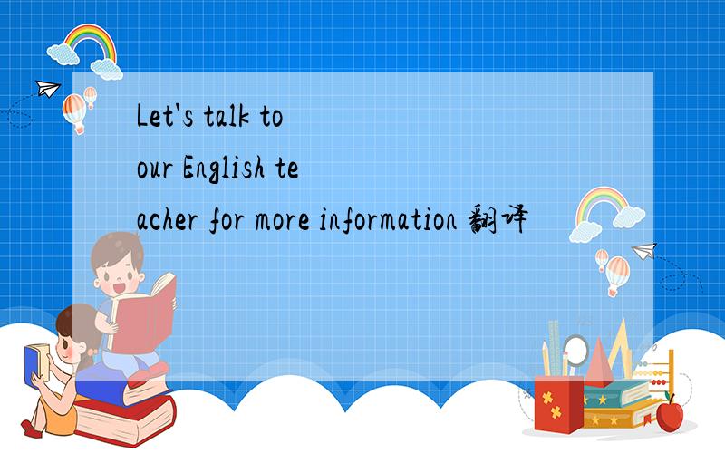 Let's talk to our English teacher for more information 翻译