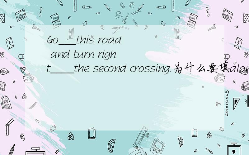 Go___this road and turn right____the second crossing.为什么要填along和at?