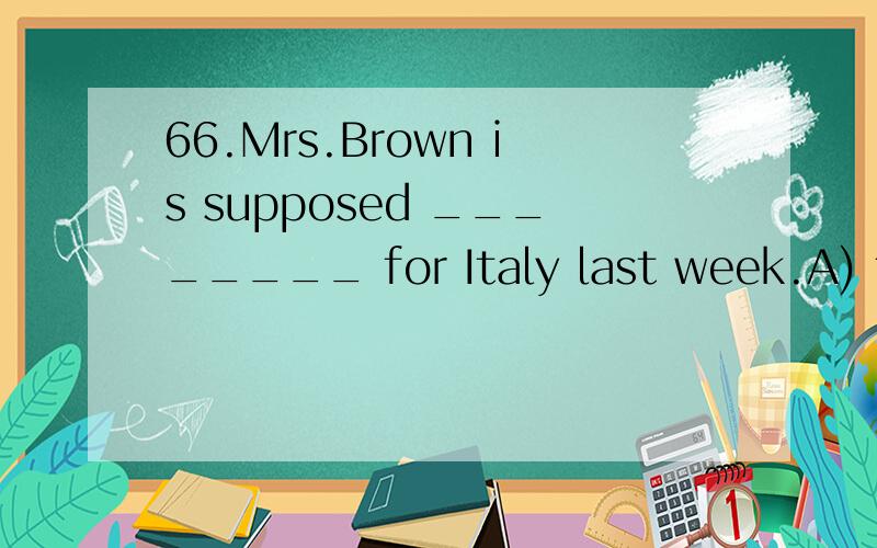 66.Mrs.Brown is supposed ________ for Italy last week.A) to have leftB) to be leavingC) to leaveD) to have been left