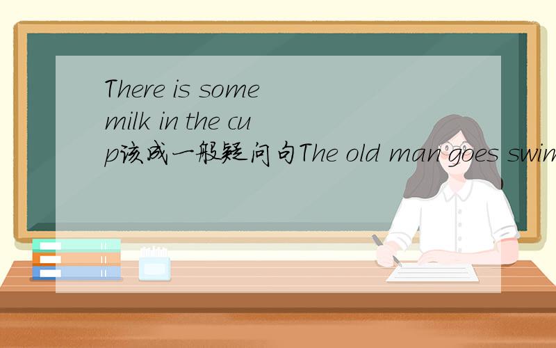 There is some milk in the cup该成一般疑问句The old man goes swimming on Monday改成一般疑问句