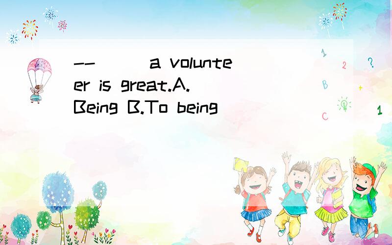 --___a volunteer is great.A.Being B.To being