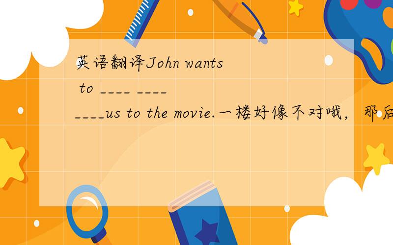 英语翻译John wants to ____ ____ ____us to the movie.一楼好像不对哦，那后面的movie不是多余了？