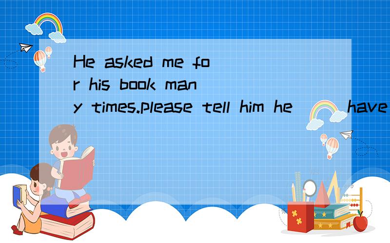 He asked me for his book many times.please tell him he __ have it tomorrow A must B may C shall Di选哪个呢?是may吗?