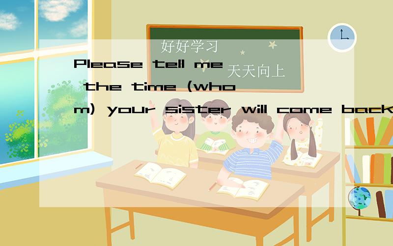 Please tell me the time (whom) your sister will come back tomorrow 用whom 对嘛? 为什么