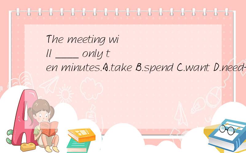 The meeting will ____ only ten minutes.A.take B.spend C.want D.need求详解