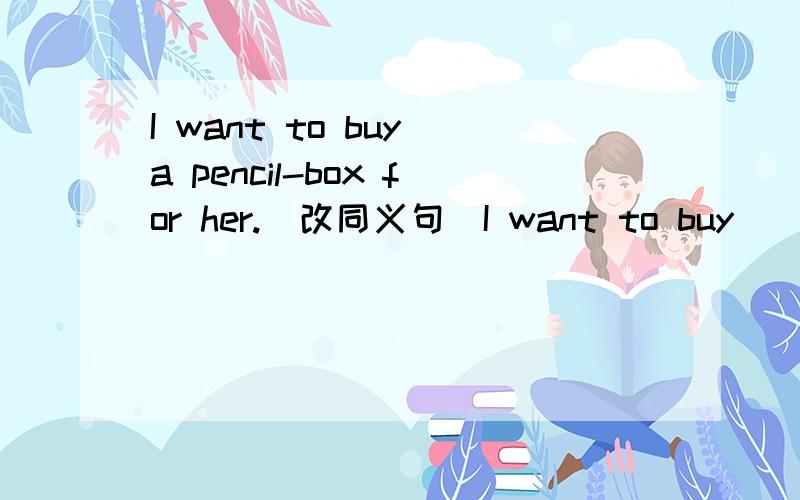 I want to buy a pencil-box for her.(改同义句）I want to buy ___ __ ___救急!救人一命胜造七级浮屠!