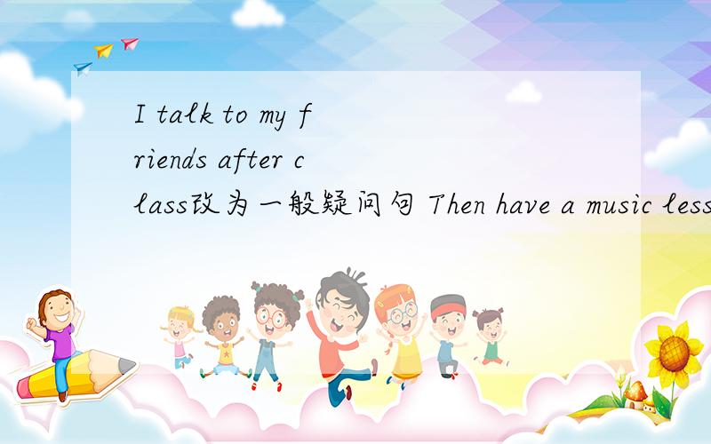 I talk to my friends after class改为一般疑问句 Then have a music lesson at two.at two划线,提问