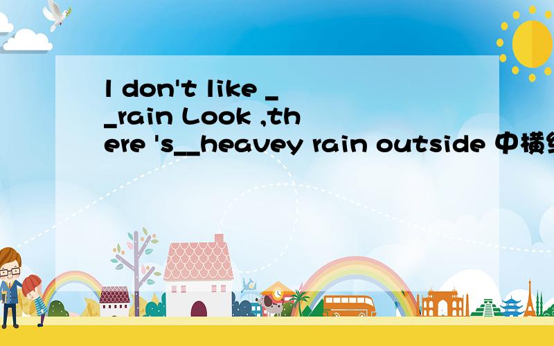 l don't like __rain Look ,there 's__heavey rain outside 中横线上应填什么定冠词