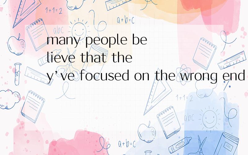 many people believe that they’ve focused on the wrong end of the problem. 怎么翻译