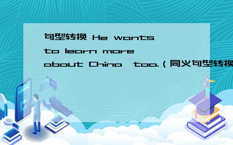 句型转换 He wants to learn more about China,too.（同义句型转换 He wants to learn more about China,too.（同义句转换）He wants to learn more about China_____ _____.