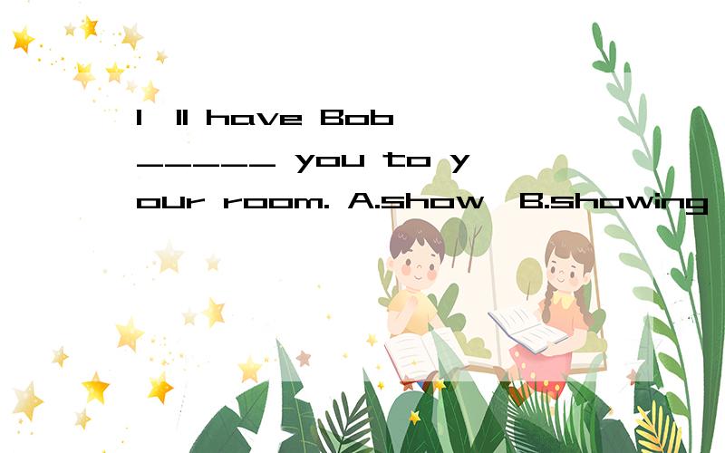 I'll have Bob _____ you to your room. A.show  B.showing