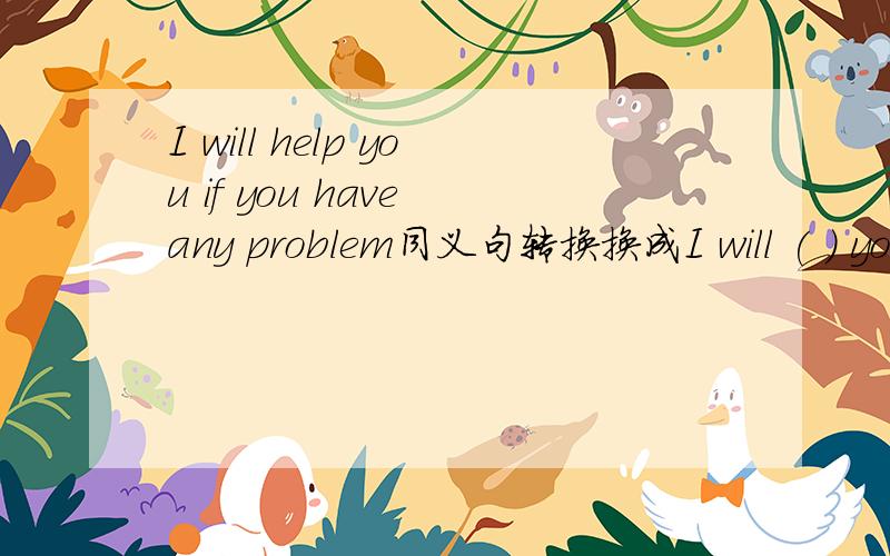 I will help you if you have any problem同义句转换换成I will ( ) you ( ) ( ) if you are in ( )最好讲下这个句子的知识点