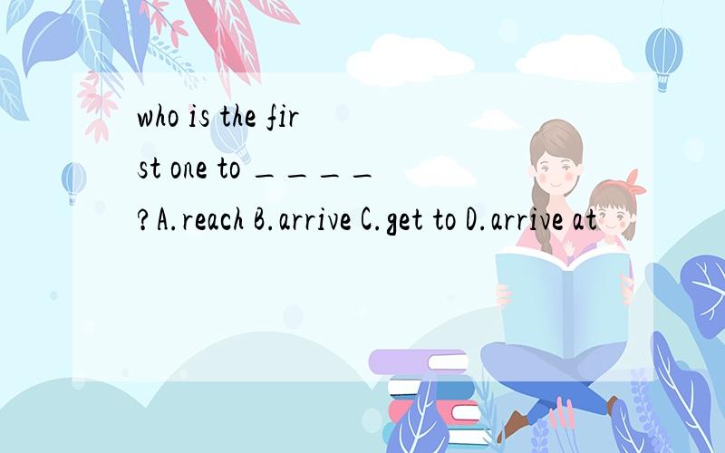 who is the first one to ____?A.reach B.arrive C.get to D.arrive at