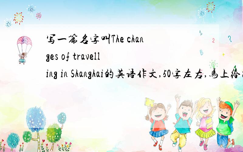 写一篇名字叫The changes of travelling in Shanghai的英语作文,50字左右,马上给出答案别给长文章，短一点的文章，50字左右，别给深奥的文章