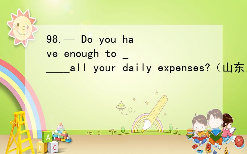98.— Do you have enough to _____all your daily expenses?（山东）— Oh yes,enough and to spare.A.cover B.spend C.fill D.offer请翻译、并详细分析句式、单词,越详细越好,我会采用最详细的.