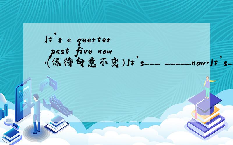 It's a quarter past five now.(保持句意不变）It's___ _____now.It's____ ____ ____now.