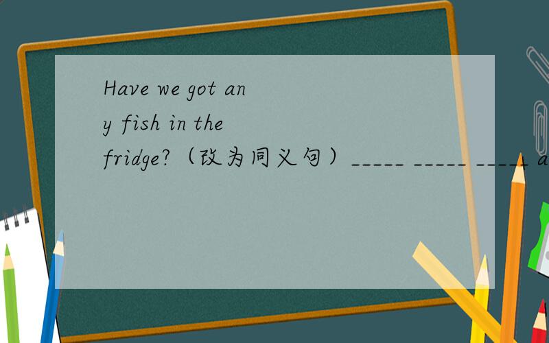 Have we got any fish in the fridge?（改为同义句）_____ _____ _____ any fish in the fridge?