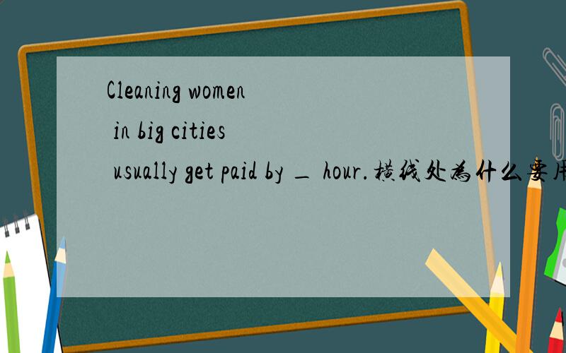 Cleaning women in big cities usually get paid by _ hour.横线处为什么要用the,什么也不填不行吗?