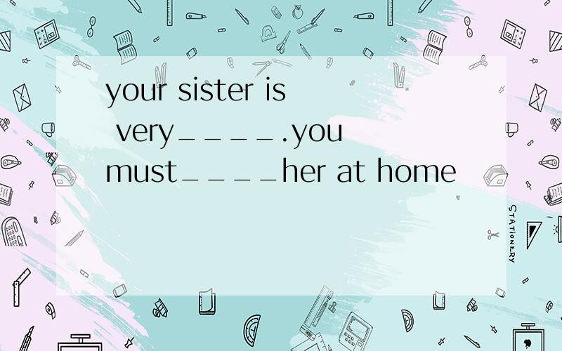 your sister is very____.you must____her at home