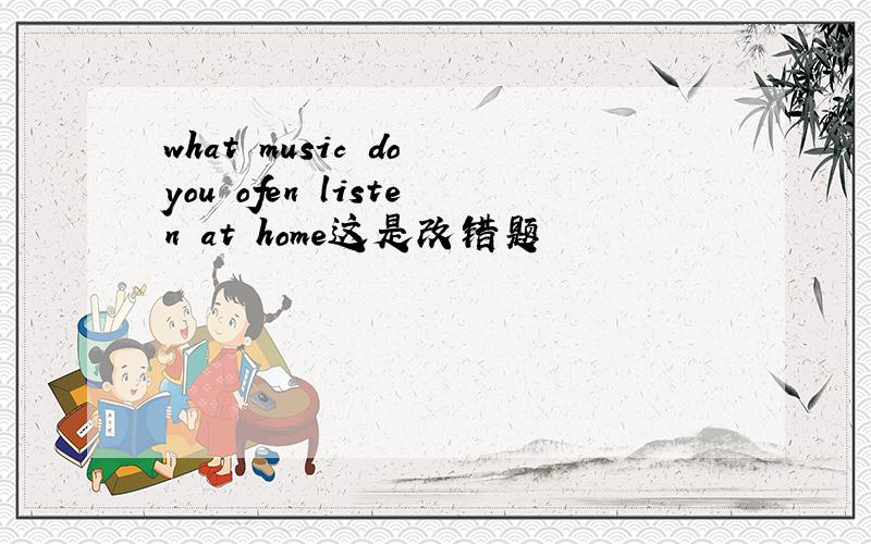 what music do you ofen listen at home这是改错题