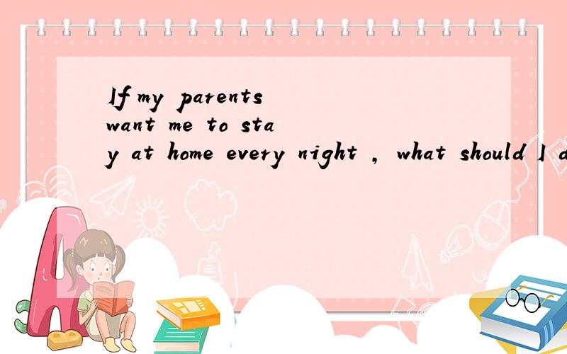 If my parents want me to stay at home every night , what should I do?给个对话 好不?我们老师留的作业 用这些 弄个对话  大家帮帮忙吧 ! 谢谢了啊