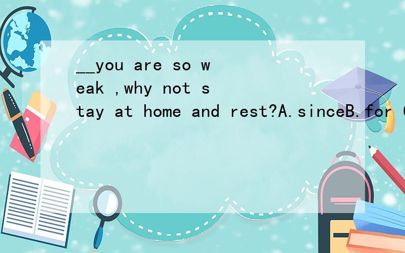 __you are so weak ,why not stay at home and rest?A.sinceB.for C.unless D,After请详解