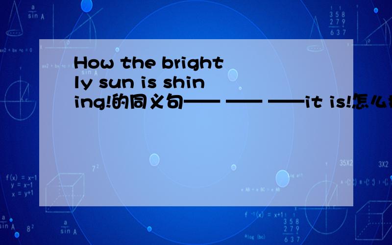 How the brightly sun is shining!的同义句—— —— ——it is!怎么换How the sun it is!