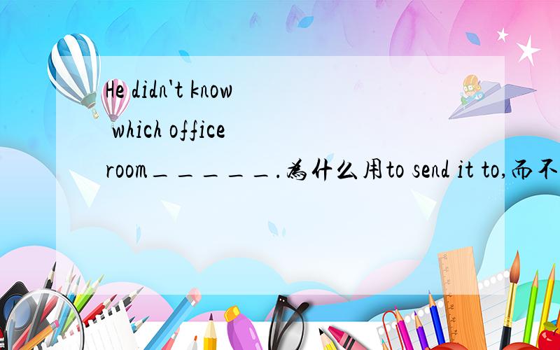He didn't know which office room_____.为什么用to send it to,而不用to have it sent to